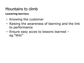 Mountains to climb
                                         Lowering barriers

                                          Knowing the customer
                                          Raising the awareness of learning and the link
                                           to performance
                                          Ensure easy acces to lessons learned –
                                           eg.”Wiki”
 SSE/XXXXX/YYY/ZZZZ $Revision: xx.xx $
page 6




                                                             COMMERCIAL IN CONFIDENCE
 