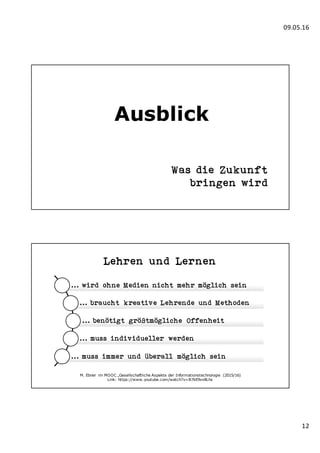 09.05.16
12
Ausblick
Was die Zukunft
bringen wird
Lehren und Lernen
... wird ohne Medien nicht mehr möglich sein
... braucht kreative Lehrende und Methoden
... benötigt größtmögliche Offenheit
... muss individueller werden
... muss immer und überall möglich sein
M. Ebner im MOOC „Gesellschaftliche Aspekte der Informationstechnologie (2015/16)
Link: https://www.youtube.com/watch?v=B7kE9vv8Lhs
 