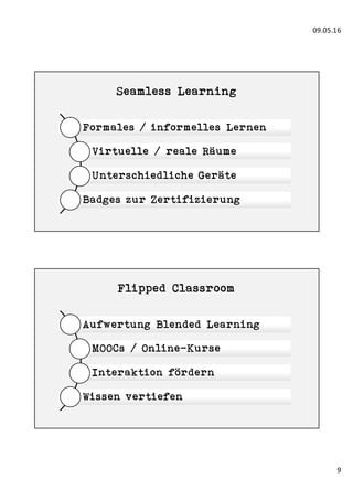 09.05.16
9
Seamless Learning
Formales / informelles Lernen
Virtuelle / reale Räume
Unterschiedliche Geräte
Badges zur Zertifizierung
Flipped Classroom
Aufwertung Blended Learning
MOOCs / Online-Kurse
Interaktion fördern
Wissen vertiefen
 