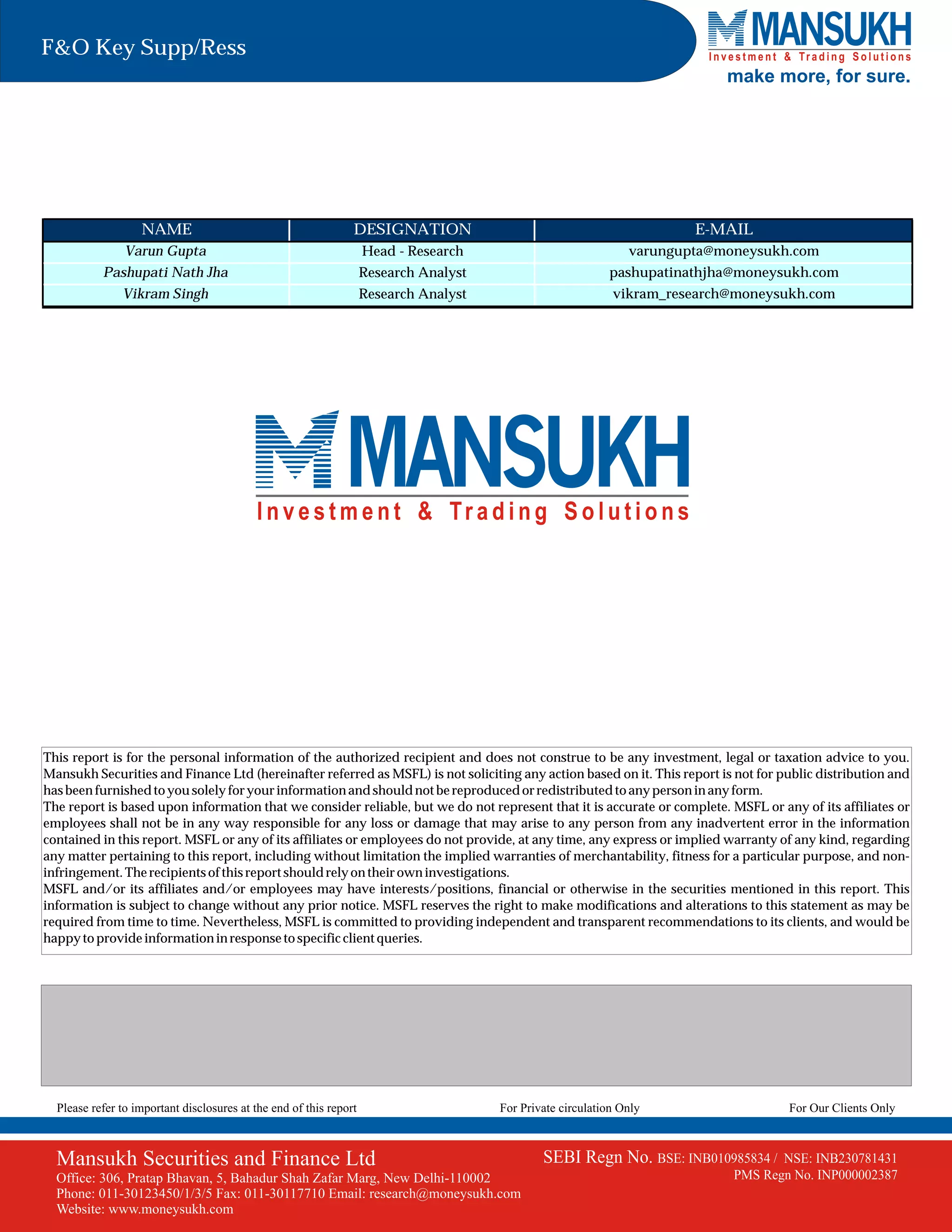 F&O Key Supp/Ress
                                                                                                                            make more, for sure.




                   NAME                                         DESIGNATION                                             E-MAIL
                Varun Gupta                                         Head - Research                             varungupta@moneysukh.com
           Pashupati Nath Jha                                       Research Analyst                        pashupatinathjha@moneysukh.com
               Vikram Singh                                         Research Analyst                         vikram_research@moneysukh.com




This report is for the personal information of the authorized recipient and does not construe to be any investment, legal or taxation advice to you.
Mansukh Securities and Finance Ltd (hereinafter referred as MSFL) is not soliciting any action based on it. This report is not for public distribution and
has been furnished to you solely for your information and should not be reproduced or redistributed to any person in any form.
The report is based upon information that we consider reliable, but we do not represent that it is accurate or complete. MSFL or any of its affiliates or
employees shall not be in any way responsible for any loss or damage that may arise to any person from any inadvertent error in the information
contained in this report. MSFL or any of its affiliates or employees do not provide, at any time, any express or implied warranty of any kind, regarding
any matter pertaining to this report, including without limitation the implied warranties of merchantability, fitness for a particular purpose, and non-
infringement. The recipients of this report should rely on their own investigations.
MSFL and/or its affiliates and/or employees may have interests/positions, financial or otherwise in the securities mentioned in this report. This
information is subject to change without any prior notice. MSFL reserves the right to make modifications and alterations to this statement as may be
required from time to time. Nevertheless, MSFL is committed to providing independent and transparent recommendations to its clients, and would be
happy to provide information in response to specific client queries.




  Please refer to important disclosures at the end of this report                      For Private circulation Only                  For Our Clients Only



  Mansukh Securities and Finance Ltd                                                           SEBI Regn No. BSE: INB010985834 /    NSE: INB230781431
  Office: 306, Pratap Bhavan, 5, Bahadur Shah Zafar Marg, New Delhi-110002                                                   PMS Regn No. INP000002387
  Phone: 011-30123450/1/3/5 Fax: 011-30117710 Email: research@moneysukh.com
  Website: www.moneysukh.com
 