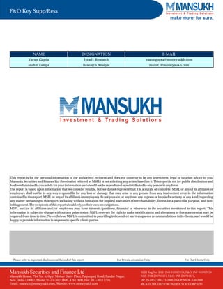 SEBI Regn No. BSE: INB010985834 / NSE: INB230781431
PMS Regn No. INP000002387
This report is for the personal information of the authorized recipient and does not construe to be any investment, legal or taxation advice to you.
Mansukh Securities and Finance Ltd (hereinafter referred as MSFL) is not soliciting any action based on it. This report is not for public distribution and
hasbeen furnishedtoyousolelyforyourinformationandshouldnotbe reproducedorredistributedtoany personin any form.
The report is based upon information that we consider reliable, but we do not represent that it is accurate or complete. MSFL or any of its affiliates or
employees shall not be in any way responsible for any loss or damage that may arise to any person from any inadvertent error in the information
contained in this report. MSFL or any of its affiliates or employees do not provide, at any time, any express or implied warranty of any kind, regarding
any matter pertaining to this report, including without limitation the implied warranties of merchantability, fitness for a particular purpose, and non-
infringement. Therecipientsofthisreportshouldrely ontheir owninvestigations.
MSFL and/or its affiliates and/or employees may have interests/positions, financial or otherwise in the securities mentioned in this report. This
information is subject to change without any prior notice. MSFL reserves the right to make modifications and alterations to this statement as may be
required from time to time. Nevertheless, MSFL is committed to providing independent and transparent recommendations to its clients, and would be
happy toprovideinformationinresponsetospecificclientqueries.
Mansukh Securities and Finance Ltd
Mansukh House, Plot No. 6, Opp. Mother Dairy Plant, Patparganj Road, Pandav Nagar,
New Delhi-110002, Phone: 91-11-30211800, 47617800, Fax: 011-30117710,
Email: research@moneysukh.com, Website: www.moneysukh.com
Please refer to important disclosures at the end of this report For Private circulation Only For Our Clients Only
make more, for sure.
NAME DESIGNATION E-MAIL
Varun Gupta Head - Research varungupta@moneysukh.com
Mohit Taneja Research Analyst mohit.t@moneysukh.com
F&O Key Supp/Ress
SEBI Reg.No: BSE: INB 010985834, F&O: INF 010985834
NSE: INB 230781431, F&O: INF 230781431,
DP: IN-DP-CDSL-73-2000, IN-DP-NSDL-140-2000
MCX/TCM/CORP/0740 NCDEX/TCM/CORP/0293
 