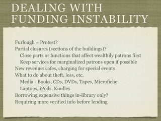 DEALING WITH
FUNDING INSTABILITY
Furlough = Protest?
Partial closures (sections of the buildings)?
  Close parts or functions that affect wealthily patrons first
  Keep services for marginalized patrons open if possible
New revenue: cafes, charging for special events
What to do about theft, loss, etc.
  Media - Books, CDs, DVDs, Tapes, Microfiche
  Laptops, iPods, Kindles
Borrowing expensive things in-library only?
Requiring more verified info before lending
 