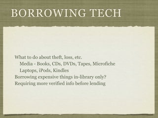 BORROWING TECH


What to do about theft, loss, etc.
  Media - Books, CDs, DVDs, Tapes, Microfiche
  Laptops, iPods, Kindles
Borrowing expensive things in-library only?
Requiring more verified info before lending
 