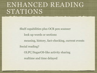 ENHANCED READING
STATIONS

  Shelf capabilities plus OCR pen scanner

     look up words or sections

     meaning, history, fact-checking, current events

  Social reading?

     OLPC/SugarOS-like activity sharing

     realtime and time delayed
 