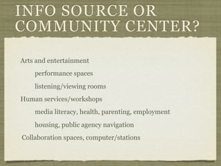 INFO SOURCE OR
COMMUNITY CENTER?

Arts and entertainment
    performance spaces
    listening/viewing rooms
Human services/workshops
    media literacy, health, parenting, employment
    housing, public agency navigation
Collaboration spaces, computer/stations
 