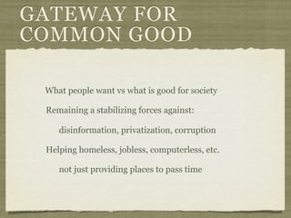 GATEWAY FOR
COMMON GOOD

 What people want vs what is good for society

 Remaining a stabilizing forces against:

    disinformation, privatization, corruption

 Helping homeless, jobless, computerless, etc.

    not just providing places to pass time
 