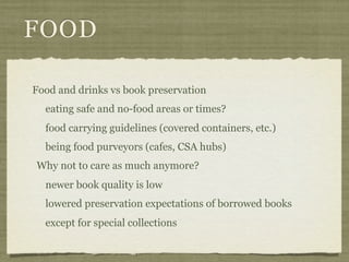 FOOD

Food and drinks vs book preservation
  eating safe and no-food areas or times?
  food carrying guidelines (covered containers, etc.)
  being food purveyors (cafes, CSA hubs)
Why not to care as much anymore?
  newer book quality is low
  lowered preservation expectations of borrowed books
  except for special collections
 