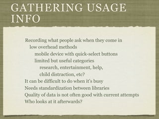 GATHERING USAGE
INFO
 Recording what people ask when they come in
    low overhead methods
      mobile device with quick-select buttons
      limited but useful categories
         research, entertainment, help,
         child distraction, etc?
 It can be difficult to do when it’s busy
 Needs standardization between libraries
 Quality of data is not often good with current attempts
 Who looks at it afterwards?
 