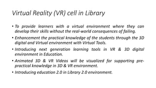 Virtual Reality (VR) cell in Library
• To provide learners with a virtual environment where they can
develop their skills without the real-world consequences of failing.
• Enhancement the practical knowledge of the students through the 3D
digital and Virtual environment with Virtual Tools.
• Introducing next generation learning tools in VR & 3D digital
environment in Education.
• Animated 3D & VR Videos will be visualized for supporting pre-
practical knowledge in 3D & VR environment.
• Introducing education 2.0 in Library 2.0 environment.
 