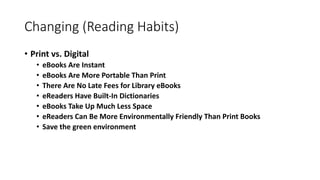 Changing (Reading Habits)
• Print vs. Digital
• eBooks Are Instant
• eBooks Are More Portable Than Print
• There Are No Late Fees for Library eBooks
• eReaders Have Built-In Dictionaries
• eBooks Take Up Much Less Space
• eReaders Can Be More Environmentally Friendly Than Print Books
• Save the green environment
 