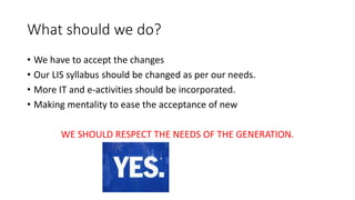 What should we do?
• We have to accept the changes
• Our LIS syllabus should be changed as per our needs.
• More IT and e-activities should be incorporated.
• Making mentality to ease the acceptance of new
WE SHOULD RESPECT THE NEEDS OF THE GENERATION.
 