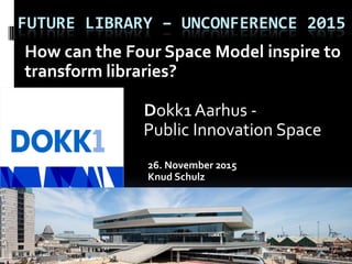 FUTURE LIBRARY – UNCONFERENCE 2015
How can the Four Space Model inspire to
transform libraries?
Dokk1 Aarhus -
Public Innovation Space
26. November 2015
Knud Schulz
 