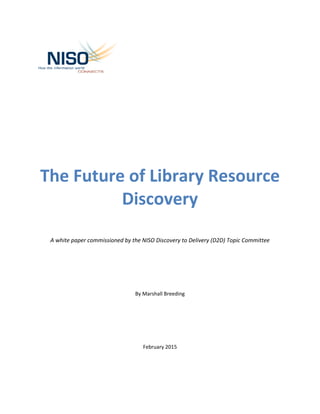The Future of Library Resource
Discovery
A white paper commissioned by the NISO Discovery to Delivery (D2D) Topic Committee
By Marshall Breeding
February 2015
 