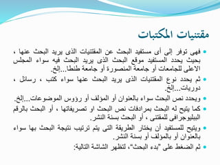 ‫املكتبات‬ ‫مقتنيات‬
‫فهى‬‫توفر‬‫إلى‬‫أى‬‫مستفيد‬‫البحث‬‫عن‬‫المقتنيات‬‫الذى‬‫يريد‬‫البح‬‫ث‬‫عنها‬،
‫بحيث‬‫يحدد‬‫المستفيد‬‫موقع‬‫البحث‬‫الذى‬‫يريد‬‫البحث‬‫فيه‬‫سواء‬‫ال‬‫مجلس‬
‫االعلى‬‫للجامعات‬‫أو‬‫جامعة‬‫المنصورة‬‫أو‬‫جامعة‬‫طنطا‬...‫إلخ‬.
‫ثم‬‫يحدد‬‫نوع‬‫المقتنيات‬‫الذى‬‫يريد‬‫البحث‬‫عنها‬‫سواء‬‫كتب‬،‫رسائل‬،
‫دوريات‬...‫إلخ‬.
‫ويحدد‬‫نص‬‫البحث‬‫سواء‬‫بالعنوان‬‫أو‬‫المؤلف‬‫أو‬‫رؤوس‬‫الموضوعات‬...‫إل‬‫خ‬.
‫كما‬‫يتيح‬‫له‬‫البحث‬‫بمرادفات‬‫نص‬‫البحث‬‫او‬‫تصريفاتها‬،‫أو‬‫البح‬‫ث‬‫بالرقم‬
‫الببليوجرافى‬‫للمقتنى‬،‫أو‬‫البحث‬‫بسنة‬‫النشر‬.
‫ويتيح‬‫للمستفيد‬‫أن‬‫يختار‬‫الطريقة‬‫التى‬‫يتم‬‫ترتيب‬‫نتيجة‬‫ا‬‫لبحث‬‫بها‬‫سواء‬
‫بالعنوان‬‫أو‬‫بالمؤلف‬‫أو‬‫بسنة‬‫النشر‬.
‫ثم‬‫الضغط‬‫على‬”‫بدء‬‫البحث‬“،‫لتظهر‬‫الشاشة‬‫التالية‬:
 