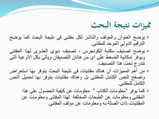 ‫البحث‬ ‫نتيجة‬ ‫ات‬‫ز‬‫ممي‬
‫يوضح‬‫العنوان‬‫والمؤلف‬‫والناشر‬‫لكل‬‫مقتنى‬‫فى‬‫نتيجة‬‫البحث‬‫كم‬‫ا‬‫يوضح‬
‫الترقيم‬‫الدولى‬‫الموحد‬‫للمقتنى‬.
‫يوضح‬‫تصنيف‬‫مكتبة‬‫الكونجرس‬،‫تصنيف‬‫ديوى‬‫العشرى‬‫لهذا‬‫ا‬‫لمقتنى‬
‫ويوفر‬‫إمكانية‬‫الضغط‬‫على‬‫اى‬‫من‬‫هاتان‬‫التصنيفان‬‫ويأتى‬‫بكل‬‫اال‬‫وعية‬‫التى‬
‫تندرج‬‫تحت‬‫هذا‬‫التصنيف‬.
‫من‬‫أهم‬‫المميزات‬‫ان‬‫هناك‬‫مقتنيات‬‫فى‬‫نتيجة‬‫البحث‬‫يتوفر‬‫بها‬‫است‬‫عراض‬
‫وتصفح‬‫النص‬‫الكامل‬‫للمقتنى‬‫بل‬‫وهناك‬‫مقتنيات‬‫يتوفر‬‫بها‬‫تح‬‫ميل‬‫النص‬
‫الكامل‬‫للمقتنى‬.
‫يوفر‬ ‫كما‬”‫الكتاب‬ ‫معلومات‬”‫هذا‬ ‫على‬ ‫الحصول‬ ‫كيفية‬ ‫عن‬ ‫معلومات‬
‫ع‬ ‫ومعلومات‬ ‫المقتنى‬ ‫لهذا‬ ‫المختلفة‬ ‫الطبعات‬ ‫عن‬ ‫ومعلومات‬ ‫المقتنى‬‫ن‬
‫المقتنى‬ ‫مؤلف‬ ‫عن‬ ‫ومعلومات‬ ‫به‬ ‫الصلة‬ ‫ذات‬ ‫المقتنيات‬.
 