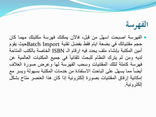 ‫الفهرسة‬
‫الفهرسة‬‫اصبحت‬‫اسهل‬‫من‬،‫قبل‬‫فاآلن‬‫يمكنك‬‫فهرسة‬‫مكتبتك‬‫مهما‬‫ك‬‫ان‬
‫حجم‬‫مقتنياتك‬‫في‬‫بضعة‬‫ايام‬‫فقط‬‫بفضل‬‫تقنية‬Batch Import‫حيث‬‫يقوم‬
‫أمين‬‫المكتبة‬‫بإنشاء‬‫ملف‬‫يحدد‬‫فيه‬‫ارقام‬‫الـ‬ISBN‫الخاصة‬‫بالكتب‬‫المتاحة‬
‫لديه‬‫ومن‬‫ثم‬‫يترك‬‫النظام‬‫للبحث‬ً‫ا‬‫تلقائي‬‫في‬‫جميع‬‫المكتبات‬‫ال‬‫عالمية‬‫عن‬
‫فهرسة‬‫كاملة‬‫لتلك‬‫المقتنيات‬‫وسحب‬‫الفهرسة‬‫لها‬‫وعرض‬‫صورة‬‫الغ‬‫الف‬
ً‫ا‬‫أيض‬‫مما‬‫يسهل‬‫على‬‫الباحث‬‫االستفادة‬‫من‬‫خدمات‬‫المكتبة‬‫بسهولة‬‫و‬‫يسر‬‫مع‬
‫إمكانية‬‫إرفاق‬‫المقتنيات‬‫بصورة‬‫إلكترونية‬‫إذا‬‫كان‬‫هذا‬‫العنصر‬‫مت‬‫اح‬‫بشكل‬
‫إلكترونية‬.
 