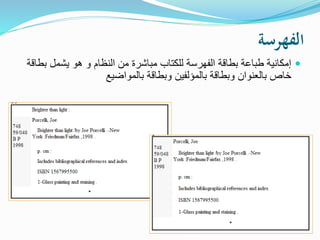 ‫الفهرسة‬
‫ب‬ ‫يشمل‬ ‫هو‬ ‫و‬ ‫النظام‬ ‫من‬ ‫مباشرة‬ ‫للكتاب‬ ‫الفهرسة‬ ‫بطاقة‬ ‫طباعة‬ ‫إمكانية‬‫طاقة‬
‫بالمواضيع‬ ‫وبطاقة‬ ‫بالمؤلفين‬ ‫وبطاقة‬ ‫بالعنوان‬ ‫خاص‬
 