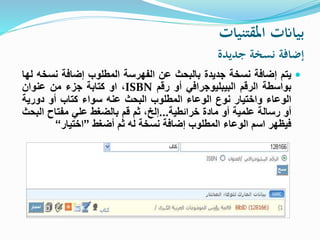 ‫املقتنيات‬ ‫بياانت‬
‫جديدة‬ ‫نسخة‬ ‫إضافة‬
‫يتم‬‫إضافة‬‫نسخة‬‫جديدة‬‫بالبحث‬‫عن‬‫الفهرسة‬‫المطلوب‬‫إضافة‬‫نسخ‬‫ه‬‫لها‬
‫بواسطة‬‫الرقم‬‫البيبليوجرافي‬‫أو‬‫رقم‬ISBN،‫او‬‫كتابة‬‫جزء‬‫من‬‫عنوان‬
‫الوعاء‬‫واختيار‬‫نوع‬‫الوعاء‬‫المطلوب‬‫البحث‬‫عنه‬‫سواء‬‫كتاب‬‫أو‬‫دورية‬
‫أو‬‫رسالة‬‫علمية‬‫أو‬‫مادة‬‫خرائطية‬...،‫إلخ‬‫ثم‬‫قم‬‫بالضغط‬‫علي‬‫مفتاح‬‫ال‬‫بحث‬
‫فيظهر‬‫اسم‬‫الوعاء‬‫المطلوب‬‫إضافة‬‫نسخة‬‫له‬‫ثم‬‫أضغط‬”‫اختيار‬“
 