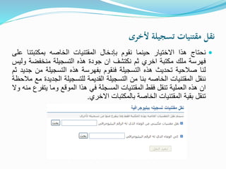 ‫ألخرى‬ ‫تسجيلة‬ ‫مقتنيات‬ ‫نقل‬
‫نحتاج‬‫هذا‬‫االختيار‬‫حينما‬‫نقوم‬‫بإدخال‬‫المقتنيات‬‫الخاصه‬‫بمكتبت‬‫نا‬‫على‬
‫فهرسة‬‫ملك‬‫مكتبة‬‫اخري‬‫ثم‬‫نكتشف‬‫ان‬‫جودة‬‫هذه‬‫التسجيلة‬‫منخفضة‬‫وليس‬
‫لنا‬‫صالحية‬‫تحديث‬‫هذه‬‫التسجيلة‬‫فنقوم‬‫بفهرسة‬‫هذه‬‫التسجيلة‬‫من‬‫جديد‬‫ثم‬
‫ننقل‬‫المقتنيات‬‫الخاصه‬‫بنا‬‫من‬‫التسجيلة‬‫القديمة‬‫للتسجيلة‬‫الج‬‫ديدة‬‫مع‬‫مالحظة‬
‫ان‬‫هذه‬‫العملية‬‫تنقل‬‫فقط‬‫المقتنيات‬‫المسجلة‬‫في‬‫هذا‬‫الموقع‬‫وما‬‫يت‬‫فرع‬‫منه‬‫وال‬
‫تنقل‬‫بقية‬‫المقتنيات‬‫الخاصة‬‫بالمكتبات‬‫االخري‬.
 