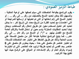 ‫العمودي‬ ‫الرتميز‬ ‫طباعة‬:
‫يقوم‬‫البرنامج‬‫بطباعة‬‫الملصقات‬‫التي‬‫سيتم‬‫لصقها‬‫علي‬‫أوعية‬‫ال‬‫مكتبة‬،
‫ولتسهيل‬‫ذلك‬‫يمكن‬‫تحديد‬‫النسخ‬‫بالتصنيف‬‫من‬‫رقم‬...‫إلى‬‫رقم‬...،‫أو‬
‫إختيار‬‫النسخ‬‫التى‬)‫تم‬‫إدخالها‬‫أو‬‫التى‬‫تم‬‫تعديلها‬‫أو‬‫إرسالها‬‫للمراجعة‬‫أو‬
‫التى‬‫أعتمدت‬(‫مع‬‫تحديد‬‫الفترة‬‫من‬‫تاريخ‬‫محدد‬‫إلى‬‫تاريخ‬‫أخر‬،‫ما‬‫يمكن‬
‫تحديد‬‫أخر‬‫تعديل‬‫لمسخدم‬‫معين‬‫عن‬‫طريق‬‫إدخال‬‫رقم‬،‫المستخدم‬‫ويمك‬‫ن‬
‫ايضا‬‫تحديد‬‫المقتنيات‬‫المخزنة‬‫بإسم‬‫معين‬‫أو‬‫إدخال‬‫قائمة‬‫باألرقا‬‫م‬‫العامة‬
‫للنسخ‬‫مع‬‫الفصل‬‫بينهم‬‫بـ‬";"،‫أو‬‫النسخ‬‫من‬‫رقم‬‫عام‬...‫إلى‬‫رقم‬
‫عام‬...،‫كما‬‫يتيح‬‫البرنامج‬‫إمكانية‬‫طباعة‬‫أكثر‬‫من‬‫ملصق‬‫للنسخة‬‫عل‬‫ي‬
‫حسب‬‫الحاجة‬‫وذلك‬‫عن‬‫طريق‬‫الضغط‬‫على‬‫اختيار‬‫عدد‬‫الملصقات‬‫للنس‬،‫خة‬
‫ثم‬‫اختيار‬‫عناصر‬‫كل‬‫ملصق‬‫علي‬‫حدة‬،‫بحيث‬‫يحتوى‬‫كل‬‫ملصق‬‫على‬6
‫عناصر‬‫بحد‬‫أقصى‬‫ثم‬‫تحديد‬‫طريقة‬‫ترتيب‬‫هذه‬‫العناصر‬‫التى‬‫تم‬‫أ‬‫ختيارها‬
(‫سواء‬‫بالرقم‬‫العام‬‫أو‬‫رقم‬‫اإلستدعاء‬‫أو‬‫الموقع‬‫على‬‫الرف‬)‫حيث‬‫أنها‬
‫تطبع‬‫بهذا‬‫الترتيب‬.
 