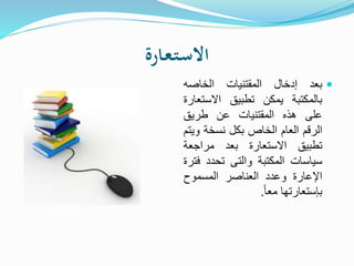 ‫ـارة‬‫ع‬‫ـ‬‫ت‬‫ـ‬‫س‬‫اال‬
‫بعد‬‫إدخال‬‫المقتنيات‬‫الخاصه‬
‫بالمكتبة‬‫يمكن‬‫تطبيق‬‫االست‬‫عارة‬
‫على‬‫هذه‬‫المقتنيات‬‫عن‬‫طريق‬
‫الرقم‬‫العام‬‫الخاص‬‫بكل‬‫نسخة‬‫و‬‫يتم‬
‫تطبيق‬‫االستعارة‬‫بعد‬‫مراجعة‬
‫سياسات‬‫المكتبة‬‫والتى‬‫تحدد‬‫ف‬‫ترة‬
‫اإلعارة‬‫وعدد‬‫العناصر‬‫المسموح‬
‫بإستعارتها‬ً‫ا‬‫مع‬.
 