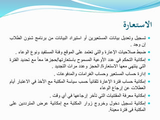 ‫ـارة‬‫ع‬‫ـ‬‫ت‬‫ـ‬‫س‬‫اال‬
‫تسجيل‬‫وتعديل‬‫بيانات‬‫المستعيرين‬‫أو‬‫استيراد‬‫البيانات‬‫من‬‫برنامج‬‫ش‬‫ئون‬‫الطالب‬
‫إن‬‫وجد‬.
‫ضبط‬‫صالحيات‬‫اإلعارة‬‫والتي‬‫تعتمد‬‫على‬‫الموقع‬‫وفئة‬‫المستفيد‬‫ونوع‬‫الوعاء‬.
‫إمكانية‬‫التحكم‬‫في‬‫عدد‬‫األوعية‬‫المسموح‬‫باستعارتها‬/‫حجزها‬ً‫ا‬‫مع‬‫مع‬‫تحدي‬‫د‬‫الفترة‬
‫التي‬‫ينتهي‬‫معها‬‫االستعارة‬/‫الحجز‬‫وعدد‬‫مرات‬‫التجديد‬.
‫إدارة‬‫حساب‬‫المستعير‬‫وحساب‬‫الغرامات‬‫والمدفوعات‬.
‫إمكانية‬‫حساب‬‫فترة‬‫اإلعارة‬ً‫ا‬‫تلقائي‬‫حسب‬‫سياسة‬‫المكتبة‬‫مع‬‫األخذ‬‫في‬‫االعتبار‬‫أيام‬
‫العطالت‬‫عن‬‫إرجاع‬‫الوعاء‬
‫إمكانية‬‫معرفة‬‫المقتنيات‬‫التي‬‫تأخر‬‫إرجاعها‬‫في‬‫أي‬‫وقت‬.
‫إمكانية‬‫تسجيل‬‫دخول‬‫وخروج‬‫زوار‬‫المكتبة‬‫مع‬‫إمكانية‬‫عرض‬‫المترددين‬‫عل‬‫ى‬
‫المكتبة‬‫فى‬‫فترة‬‫معينة‬.
 