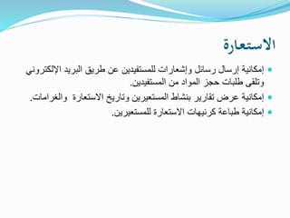 ‫ـارة‬‫ع‬‫ـ‬‫ت‬‫ـ‬‫س‬‫اال‬
‫اإلل‬ ‫البريد‬ ‫طريق‬ ‫عن‬ ‫للمستفيدين‬ ‫وإشعارات‬ ‫رسائل‬ ‫إرسال‬ ‫إمكانية‬‫كتروني‬
‫المستفيدين‬ ‫من‬ ‫المواد‬ ‫حجز‬ ‫طلبات‬ ‫وتلقى‬.
‫وال‬ ‫االستعارة‬ ‫وتاريخ‬ ‫المستعيرين‬ ‫بنشاط‬ ‫تقارير‬ ‫عرض‬ ‫إمكانية‬‫غرامات‬.
‫للمستعيرين‬ ‫االستعارة‬ ‫كرنيهات‬ ‫طباعة‬ ‫إمكانية‬.
 