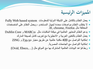 ‫ئيسية‬‫ر‬‫ال‬ ‫ات‬‫ز‬‫املمي‬
‫للمعلومات‬ ‫الدولية‬ ‫الشبكة‬ ‫على‬ ‫بالكامل‬ ‫النظام‬ ‫يعمل‬Fully Web based system
‫المتصفح‬ ‫على‬ ‫النظام‬ ‫ويعمل‬ ، ‫المستخدم‬ ‫لجهاز‬ ‫محددة‬ ‫مواصفات‬ ‫النظام‬ ‫يتطلب‬ ‫ال‬‫ات‬
‫مثل‬ ‫المختلفة‬IE, chrome, Firefox.
‫مثل‬ ‫المكتبات‬ ‫ميكنة‬ ‫في‬ ‫العالمية‬ ‫المعايير‬ ‫النظام‬ ‫يدعم‬MARC21‫و‬Dublin Core
‫المارك‬ ‫لصيغة‬ ‫كامل‬ ‫تعريب‬ ‫مع‬ ‫االنجليزية‬ ‫و‬ ‫العربية‬ ‫باللغتين‬ ‫النظام‬ ‫يعمل‬
‫مع‬ ‫التواصل‬ ‫إمكانية‬400‫مكتب‬‫ة‬‫معيار‬ ‫طريق‬ ‫عن‬ ‫عالمية‬Z39.50‫و‬ZING
‫المصرية‬ ‫الجامعات‬ ‫مع‬ ‫التواصل‬ ‫إمكانية‬.
‫مثل‬ ‫الموقع‬ ‫مع‬ ‫بها‬ ‫المشترك‬ ‫العالمية‬ ‫البيانات‬ ‫قواعد‬ ‫ربط‬(Ovid, Ebsco,…)
 