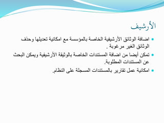 ‫األرشيف‬
‫و‬ ‫تعديلها‬ ‫امكانية‬ ‫مع‬ ‫بالمؤسسة‬ ‫الخاصة‬ ‫األرشيفية‬ ‫الوثائق‬ ‫اضافة‬‫حذف‬
‫مرغوبة‬ ‫الغير‬ ‫الوثائق‬.
‫وي‬ ‫األرشيفية‬ ‫بالوثيقة‬ ‫الخاصة‬ ‫المستندات‬ ‫اضافة‬ ‫من‬ ‫أيضا‬ ‫تمكن‬‫البحث‬ ‫مكن‬
‫المطلوبة‬ ‫المستندات‬ ‫عن‬.
‫النظام‬ ‫على‬ ‫المسجلة‬ ‫بالمستندات‬ ‫تقارير‬ ‫عمل‬ ‫امكانية‬.
 