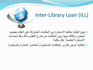 Inter-Library Loan (ILL)
‫الن‬ ‫على‬ ‫المشتركة‬ ‫المكتبات‬ ‫بين‬ ‫االستعارة‬ ‫إمكانية‬ ‫النظام‬ ‫يتيح‬‫بعضها‬ ‫ظام‬
‫ل‬ ‫وفقا‬ ‫وذلك‬ ‫النظام‬ ‫خارج‬ ‫من‬ ‫المكتبات‬ ‫وبين‬ ‫بينها‬ ‫وكذلك‬ ،‫البعض‬‫سياسات‬
‫مكتبة‬ ‫بكل‬ ‫الخاصة‬ ‫االستعارة‬.
‫وال‬ ‫المعارة‬ ‫والعناصر‬ ‫المستعيرة‬ ‫بالمكتبات‬ ‫تقارير‬ ‫عرض‬ ‫إمكانية‬‫مستعارة‬.
 