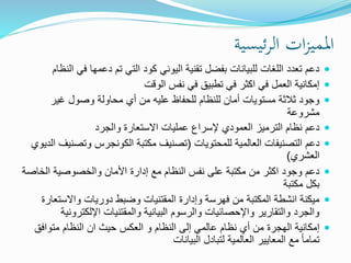 ‫ئيسية‬‫ر‬‫ال‬ ‫ات‬‫ز‬‫املمي‬
‫في‬ ‫دعمها‬ ‫تم‬ ‫التي‬ ‫كود‬ ‫اليوني‬ ‫تقنية‬ ‫بفضل‬ ‫للبيانات‬ ‫اللغات‬ ‫تعدد‬ ‫دعم‬‫النظام‬
‫الوقت‬ ‫نفس‬ ‫في‬ ‫تطبيق‬ ‫في‬ ‫اكثر‬ ‫في‬ ‫العمل‬ ‫إمكانية‬
‫غير‬ ‫وصول‬ ‫محاولة‬ ‫أي‬ ‫من‬ ‫عليه‬ ‫للحفاظ‬ ‫للنظام‬ ‫أمان‬ ‫مستويات‬ ‫ثالثة‬ ‫وجود‬
‫مشروعة‬
‫والجرد‬ ‫االستعارة‬ ‫عمليات‬ ‫إلسراع‬ ‫العمودي‬ ‫الترميز‬ ‫نظام‬ ‫دعم‬
‫للمحتويات‬ ‫العالمية‬ ‫التصنيفات‬ ‫دعم‬(‫وتص‬ ‫الكونجرس‬ ‫مكتبة‬ ‫تصنيف‬‫الديوي‬ ‫نيف‬
‫العشري‬)
‫الخ‬ ‫والخصوصية‬ ‫األمان‬ ‫إدارة‬ ‫مع‬ ‫النظام‬ ‫نفس‬ ‫على‬ ‫مكتبة‬ ‫من‬ ‫اكثر‬ ‫وجود‬ ‫دعم‬‫اصة‬
‫مكتبة‬ ‫بكل‬
‫واالست‬ ‫دوريات‬ ‫وضبط‬ ‫المقتنيات‬ ‫وإدارة‬ ‫فهرسة‬ ‫من‬ ‫المكتبة‬ ‫انشطة‬ ‫ميكنة‬‫عارة‬
‫اإللكتر‬ ‫والمقتنيات‬ ‫البيانية‬ ‫والرسوم‬ ‫واإلحصائيات‬ ‫والتقارير‬ ‫والجرد‬‫ونية‬
‫متوافق‬ ‫النظام‬ ‫ان‬ ‫حيث‬ ‫العكس‬ ‫و‬ ‫النظام‬ ‫إلى‬ ‫عالمي‬ ‫نظام‬ ‫أي‬ ‫من‬ ‫الهجرة‬ ‫إمكانية‬
‫البيانات‬ ‫لتبادل‬ ‫العالمية‬ ‫المعايير‬ ‫مع‬ ً‫ا‬‫تمام‬
 