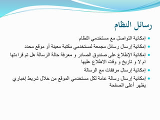 ‫النظام‬ ‫رسائل‬
‫النظام‬ ‫مستخدمي‬ ‫مع‬ ‫التواصل‬ ‫إمكانية‬
‫محدد‬ ‫موقع‬ ‫أو‬ ‫معينة‬ ‫مكتبة‬ ‫لمستخدمي‬ ‫مجمعة‬ ‫رسائل‬ ‫إرسال‬ ‫إمكانية‬
‫قرا‬ ‫تم‬ ‫هل‬ ‫الرسالة‬ ‫حالة‬ ‫معرفة‬ ‫و‬ ‫الصادر‬ ‫صندوق‬ ‫على‬ ‫اإلطالع‬ ‫إمكانية‬‫ءتها‬
‫عليها‬ ‫االطالع‬ ‫وقت‬ ‫و‬ ‫تاريخ‬ ‫و‬ ‫ال‬ ‫ام‬
‫الرسالة‬ ‫مع‬ ‫مرفقات‬ ‫إرسال‬ ‫إمكانية‬
‫إخبار‬ ‫شريط‬ ‫خالل‬ ‫من‬ ‫الموقع‬ ‫مستخدمي‬ ‫لكل‬ ‫عامة‬ ‫رسالة‬ ‫إرسال‬ ‫إمكانية‬‫ي‬
‫الصفحة‬ ‫أعلى‬ ‫يظهر‬
 