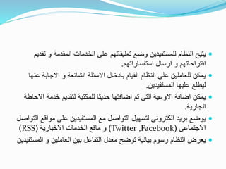 ‫و‬ ‫المقدمة‬ ‫الخدمات‬ ‫على‬ ‫تعليقاتهم‬ ‫وضع‬ ‫للمستفيدين‬ ‫النظام‬ ‫يتيح‬‫تقديم‬
‫استفساراتهم‬ ‫ارسال‬ ‫و‬ ‫اقتراحاتهم‬.
‫االجاب‬ ‫و‬ ‫الشائعة‬ ‫االسئلة‬ ‫بادخال‬ ‫القيام‬ ‫النظام‬ ‫على‬ ‫للعاملين‬ ‫يمكن‬‫عنها‬ ‫ة‬
‫المستفيدين‬ ‫عليها‬ ‫ليطلع‬.
‫خد‬ ‫لتقديم‬ ‫للمكتبة‬ ‫حديثا‬ ‫اضافتها‬ ‫تم‬ ‫التى‬ ‫االوعية‬ ‫اضافة‬ ‫يمكن‬‫االحاطة‬ ‫مة‬
‫الجارية‬.
‫م‬ ‫على‬ ‫المستفيدين‬ ‫مع‬ ‫التواصل‬ ‫لتسهيل‬ ‫الكترونى‬ ‫بريد‬ ‫يوضع‬‫التواصل‬ ‫واقع‬
‫االجتماعى‬(,FacebookTwitter)‫االخبارية‬ ‫الخدمات‬ ‫ماقع‬ ‫و‬((RSS
‫ا‬ ‫و‬ ‫العاملين‬ ‫بين‬ ‫التفاعل‬ ‫معدل‬ ‫توضح‬ ‫بيانية‬ ‫رسوم‬ ‫النظام‬ ‫يعرض‬‫لمستفيدين‬
 