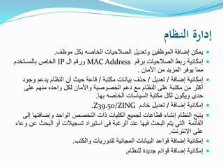 ‫ـظام‬‫ن‬‫ال‬ ‫إدارة‬
‫موظف‬ ‫بكل‬ ‫الخاصه‬ ‫الصالحيات‬ ‫وتعديل‬ ‫الموظفين‬ ‫إضافة‬ ‫يمكن‬.
‫برقم‬ ‫الصالحيات‬ ‫ربط‬ ‫إمكانية‬MAC Address‫ال‬ ‫ورقم‬IP‫بالمستخدم‬ ‫الخاص‬
‫األمان‬ ‫من‬ ‫المزيد‬ ‫يوفر‬ ‫مما‬.
‫إضافة‬ ‫إمكانية‬/‫تعديل‬/‫مكتبة‬ ‫بيانات‬ ‫حذف‬/‫و‬ ‫يدعم‬ ‫النظام‬ ‫أن‬ ‫حيث‬ ‫قاعة‬‫جود‬
‫على‬ ‫منهم‬ ‫واحده‬ ‫لكل‬ ‫واألمان‬ ‫الخصوصية‬ ‫دعم‬ ‫مع‬ ‫النظام‬ ‫على‬ ‫مكتبة‬ ‫من‬ ‫أكثر‬
‫بها‬ ‫الخاصه‬ ‫السياسات‬ ‫مكتبة‬ ‫لكل‬ ‫ويكون‬ ‫حدى‬.
‫إضافة‬ ‫إمكانية‬/‫خادم‬ ‫تعديل‬Z39.50/ZING.
‫وإضاف‬ ‫الواحد‬ ‫التخصص‬ ‫ذات‬ ‫الكليات‬ ‫لجميع‬ ‫قطاعات‬ ‫إنشاء‬ ‫النظام‬ ‫يتيح‬‫إلى‬ ‫تها‬
‫ال‬ ‫أو‬ ‫تسجيالت‬ ‫استيراد‬ ‫فى‬ ‫الرغبة‬ ‫عند‬ ‫فيها‬ ‫البحث‬ ‫يتم‬ ‫التي‬ ‫القائمة‬‫وعاء‬ ‫عن‬ ‫بحث‬
‫اإلنترنت‬ ‫على‬.
‫والكتب‬ ‫للدوريات‬ ‫المجانية‬ ‫البيانات‬ ‫قواعد‬ ‫إضافة‬ ‫إمكانية‬.
‫للنظام‬ ‫جديدة‬ ‫قوائم‬ ‫إضافة‬ ‫إمكانية‬.
 