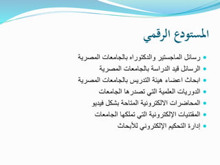 ‫الرقمي‬ ‫املستودع‬
‫المصرية‬ ‫بالجامعات‬ ‫والدكتوراه‬ ‫الماجستير‬ ‫رسائل‬
‫المصرية‬ ‫بالجامعات‬ ‫الدراسة‬ ‫قيد‬ ‫الرسائل‬
‫المصرية‬ ‫بالجامعات‬ ‫التدريس‬ ‫هيئة‬ ‫اعضاء‬ ‫ابحاث‬
‫الجامعات‬ ‫تصدرها‬ ‫التي‬ ‫العلمية‬ ‫الدوريات‬
‫فيديو‬ ‫بشكل‬ ‫المتاحة‬ ‫االلكترونية‬ ‫المحاضرات‬
‫الجامعات‬ ‫تملكها‬ ‫التي‬ ‫اإللكترونية‬ ‫المقتنيات‬
‫لألبحاث‬ ‫اإللكتروني‬ ‫التحكيم‬ ‫إدارة‬
 