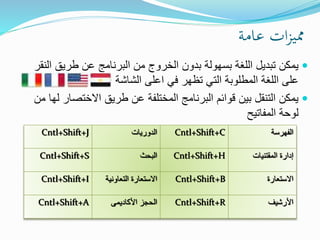 ‫عامة‬ ‫ات‬‫ز‬‫ممي‬
‫ا‬ ‫طريق‬ ‫عن‬ ‫البرنامج‬ ‫من‬ ‫الخروج‬ ‫بدون‬ ‫بسهولة‬ ‫اللغة‬ ‫تبديل‬ ‫يمكن‬‫لنقر‬
‫في‬ ‫تظهر‬ ‫التي‬ ‫المطلوبة‬ ‫اللغة‬ ‫على‬‫اعلى‬‫الشاشة‬
‫االختص‬ ‫طريق‬ ‫عن‬ ‫المختلفة‬ ‫البرنامج‬ ‫قوائم‬ ‫بين‬ ‫التنقل‬ ‫يمكن‬‫من‬ ‫لها‬ ‫ار‬
‫المفاتيح‬ ‫لوحة‬
‫الفهرسة‬Cntl+Shift+C‫الدوريات‬Cntl+Shift+J
‫المقتنيات‬ ‫إدارة‬Cntl+Shift+H‫البحث‬Cntl+Shift+S
‫االستعارة‬Cntl+Shift+B‫التعاوني‬ ‫االستعارة‬‫ة‬Cntl+Shift+I
‫األرشيف‬Cntl+Shift+R‫الحجز‬‫األكاديمى‬Cntl+Shift+A
 