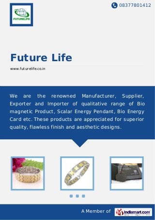 08377801412
A Member of
Future Life
www.futurelife.co.in
We are the renowned Manufacturer, Supplier,
Exporter and Importer of qualitative range of Bio
magnetic Product, Scalar Energy Pendant, Bio Energy
Card etc. These products are appreciated for superior
quality, flawless finish and aesthetic designs.
 