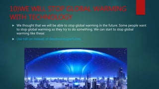 10)WE WILL STOP GLOBAL WARMING
WITH TECHNOLOGY
 We thought that we will be able to stop global warming in the future. Some people want
to stop global warming so they try to do something. We can start to stop global
warming like these:
 Use roll-on instead of deodorants/parfumes.
 