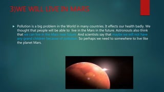 3)WE WILL LIVE IN MARS
 Pollution is a big problem in the World in many countries. It effects our health badly. We
thought that people will be able to live in the Mars in the future. Astronouts also think
that we can live in the Mars near future. And scientists say that maybe we will not have
any grand children because of pollution. So perhaps we need to somewhere to live like
the planet Mars.
 