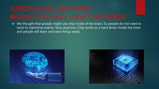 4)PEOPLE WILL NOT HAVE
BRAINS,THEY WILL HAVE CHIP INSIDE
 We thought that people might use chip inside of the brain. So people do not need to
work to memorise events, facts anymore. Chip works as a hard driver inside the brain
and people will learn and save things easily.
 