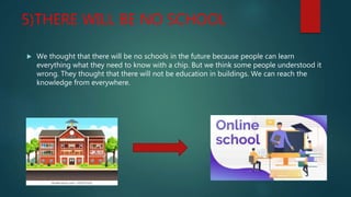5)THERE WILL BE NO SCHOOL
 We thought that there will be no schools in the future because people can learn
everything what they need to know with a chip. But we think some people understood it
wrong. They thought that there will not be education in buildings. We can reach the
knowledge from everywhere.
 