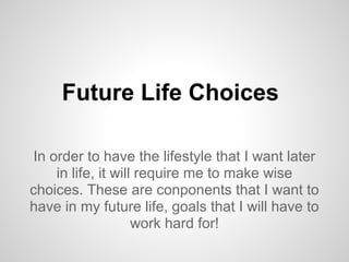 Future Life Choices
In order to have the lifestyle that I want later
in life, it will require me to make wise
choices. These are conponents that I want to
have in my future life, goals that I will have to
work hard for!
 