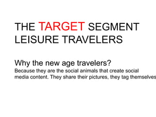 THE TARGET SEGMENT
LEISURE TRAVELERS
Why the new age travelers?
Because they are the social animals that create social
media content. They share their pictures, they tag themselves
 
