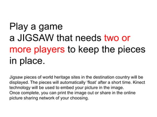 Play a game
a JIGSAW that needs two or
more players to keep the pieces
in place.
Jigsaw pieces of world heritage sites in the destination country will be
displayed. The pieces will automatically „float‟ after a short time. Kinect
technology will be used to embed your picture in the image.
Once complete, you can print the image out or share in the online
picture sharing network of your choosing.
 