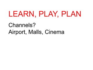 LEARN, PLAY, PLAN
Channels?
Airport, Malls, Cinema
 