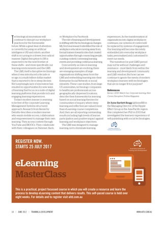 14 | JUNE 2017 | TRAINING & DEVELOPMENT WWW.AITD.COM.AU
T
echnological innovations will
continue to disrupt our workplace
practices for the foreseeable
future. While a great deal of attention
is currently focusing on artificial
intelligence (AI) and robots, another
shift is occurring in a slower, less radical
manner. Digital disruption to HR is
expected to be the next frontier of
these shifts – and more specifically our
learning environments and the LMS.
The LMS, itself a disruptive technology
when it was introduced a decade or
so ago, is a multi-billion dollar market
that is reported to be in steep decline.
Not surprisingly, lack of innovation has
resulted in opportunities for new ways
of learning that focus on a suite of digital
learning platforms that provide rich and
engaging learning experiences.
Today’s modern learner is yearning
to be free of the corporate Learning
Management Systems structured
approach. Research from Bersin by
Deloitte describes a modern learner
who wants mobile access, collaboration
and empowerment to manage their own
learning. They access content through
YouTube and MOOCs. They collaborate
with their colleagues on Yammer, Slack,
or Workplace by Facebook.
Theroleoflearninganddevelopment
isshiftingwiththetechnologicalchanges.
MyDoctoralresearchidentifiedtheroleof
workplaceeducatorsmovingawayfrom
formaltrainerstowardsrolesthatcreated
opportunitiesthroughconnectingpeople,
curatingcontent,conveninglearning
eventsandprovidingcontinuouslearning.
Concurrently as roles in learning
and development are evolving, there
are emerging examples of large
organisations shifting away from the
LMS and embedding learning into their
Enterprise Social Network or social
intranets. These case studies, from large
US universities, technology companies
to healthcare professionals across
geographically dispersed locations,
describe their frameworks for learning
based on social learning theories for
communities of inquiry where deep
learning and reflection are valued more
than eLearning course completions.
And, they are all reporting outstanding
results including high levels of learner
participation and positive impact against
learning and workplace objectives.
The LMS was designed to manage
learning, not to dominate learning
experiences. As the transformation of
organisations into digital workplaces
continues, our systems of control will
be replaced by systems of engagement.
Our learning will become discretely
embedded into everyday workplace
tasks, personalised and customised to
meet our needs.
The transition (or post-LMS) period
may not be without challenges and
resistance – most likely from within the
learning and development community
and LMS vendors. But how can we
continue to ignore the needs of modern
workplace learners with technologies
that are no longer fit for purpose?
References
Bersin J, 2017, Watch Out, Corporate learning: Here
Comes Disruption, Forbes Magazine
Dr Anne Bartlett-Bragg (@AnneBB) is
the Managing Director of the Ripple
Effect Group in the Asia-Pacific region.
She completed her PhD in 2013 that
investigated the learners’ experience of
self-publishing with social technologies.
eLearning
MasterClass
REGISTER NOW.
STARTS 25 JULY 2017
This is a practical, project focussed course in which you will create a resource and learn the
process to develop eLearning content that delivers results. This self-paced course is held over
eight weeks. For details and to register visit aitd.com.au
 