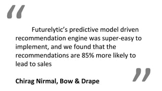 “Futurelytic’s predictive model driven
recommendation engine was super-easy to
implement, and we found that the
recommendations are 85% more likely to
lead to sales
Chirag Nirmal, Bow & Drape
 