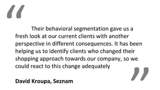“Their behavioral segmentation gave us a
fresh look at our current clients with another
perspective in different consequences. It has been
helping us to identify clients who changed their
shopping approach towards our company, so we
could react to this change adequately
David Kroupa, Seznam
 