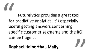 “Futurelytics provides a great tool
for predictive analytics. It’s especially
useful getting answers concerning
specific customer segments and the ROI
can be huge…
Raphael Halberthal, Maily
 