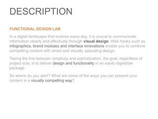 DESCRIPTIONFunctional Design Lab In a digital landscape that evolves every day, it is crucial to communicate information clearly and effectively through visual design. Web hooks such as infographics, brand modules and interface innovations enable you to combine compelling content with smart and visually appealing design.  Toeing the line between simplicity and sophistication, the goal, regardless of project size, is to deliver design and functionality in an easily digestible package. So where do you start? What are some of the ways you can present your content in a visually compelling way? 